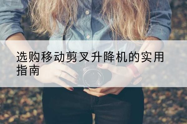 安国移动剪叉升降机怎么选-选购移动剪叉升降机的实用指南