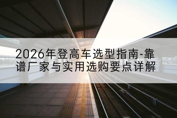 安国登高车厂家推荐-2026年登高车选型指南-靠谱厂家与实用选购要点详解