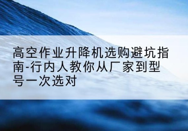 安国升降平台厂家-高空作业升降机选购避坑指南-行内人教你从厂家到型号一次选对
