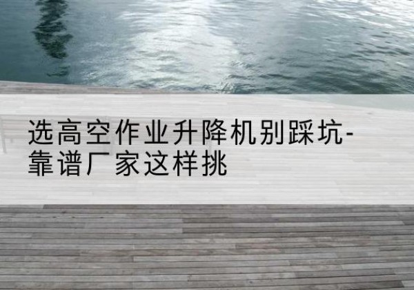 安国剪叉式升降机厂家-选高空作业升降机别踩坑-靠谱厂家这样挑