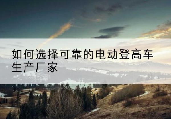 安国电动登高车厂家-如何选择可靠的电动登高车生产厂家
