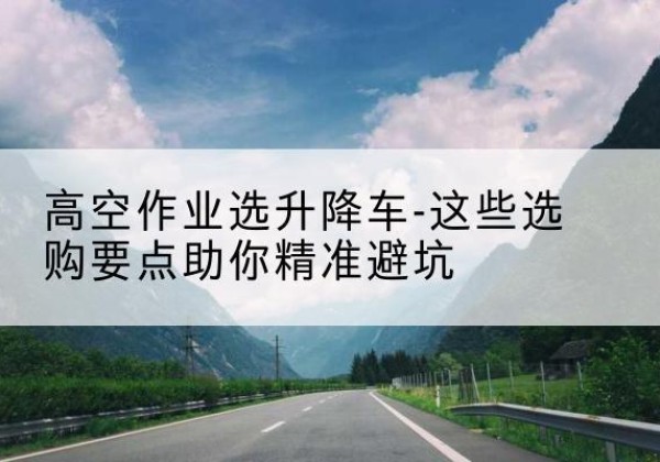 安国升降车厂家-高空作业选升降车-这些选购要点助你*避坑