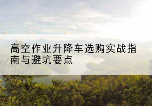 安国升降车怎么选-高空作业升降车选购实战指南与避坑要点