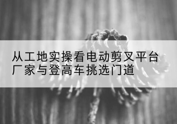 安国电动剪叉升降平台厂家-从工地实操看电动剪叉平台厂家与登高车挑选门道