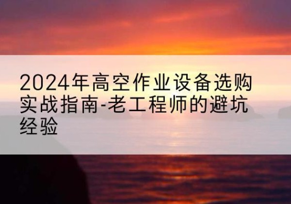 安国高空作业升降机厂家推荐-2024年高空作业设备选购实战指南-老工程师的避坑经验