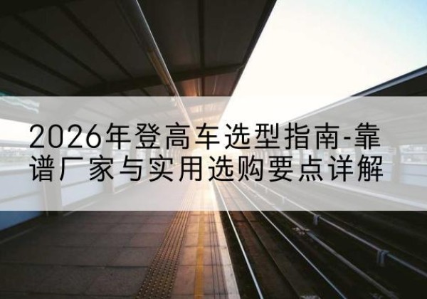 安国登高车厂家推荐-2026年登高车选型指南-靠谱厂家与实用选购要点详解